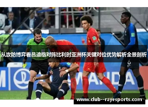 从攻防博弈看吕迪格对阵比利时亚洲杯关键对位优势解析全景剖析