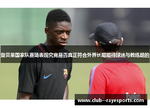 登贝莱国家队赛场表现究竟是否真正符合外界长期期待球迷与教练组的