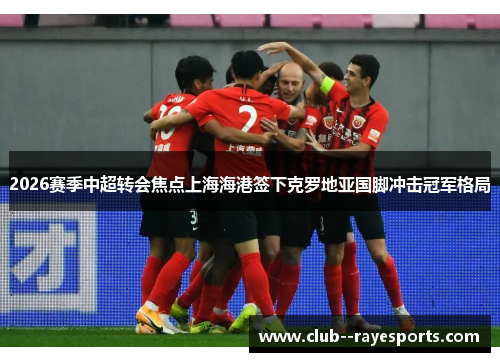 2026赛季中超转会焦点上海海港签下克罗地亚国脚冲击冠军格局