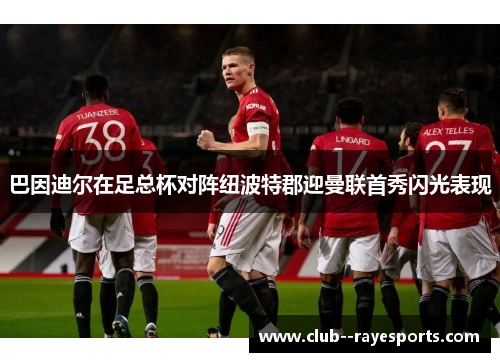 巴因迪尔在足总杯对阵纽波特郡迎曼联首秀闪光表现